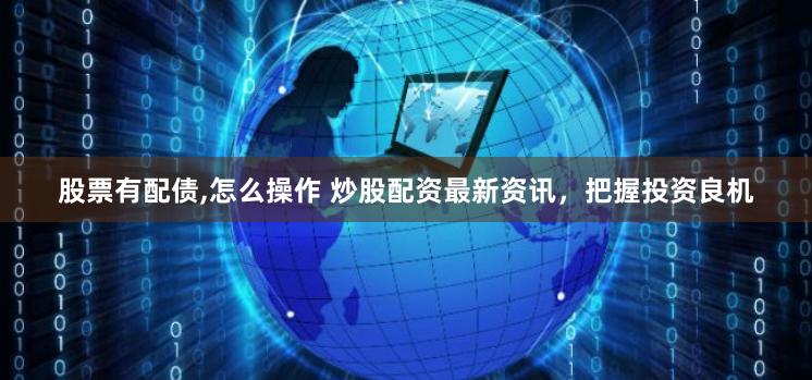 股票有配债,怎么操作 炒股配资最新资讯，把握投资良机