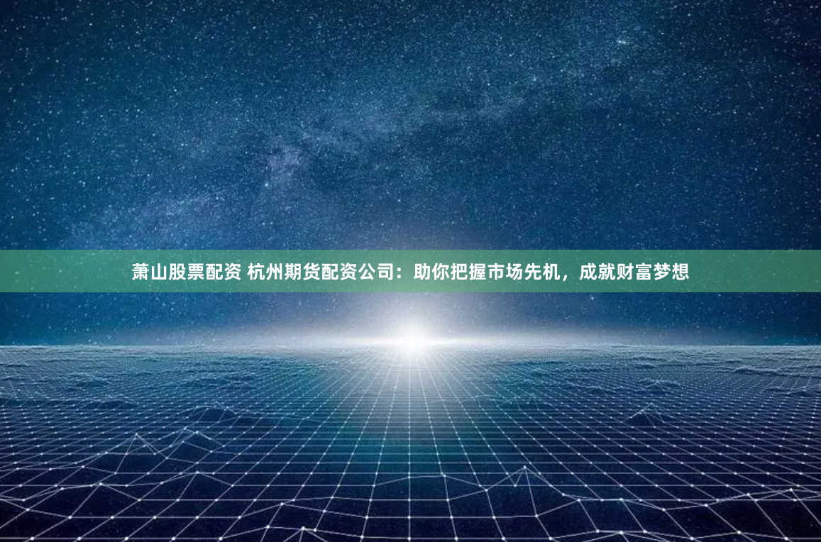 萧山股票配资 杭州期货配资公司：助你把握市场先机，成就财富梦想