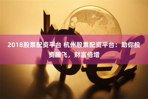 2018股票配资平台 杭州股票配资平台：助你投资腾飞，财富倍增