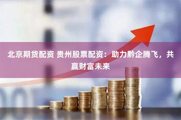 北京期货配资 贵州股票配资：助力黔企腾飞，共赢财富未来