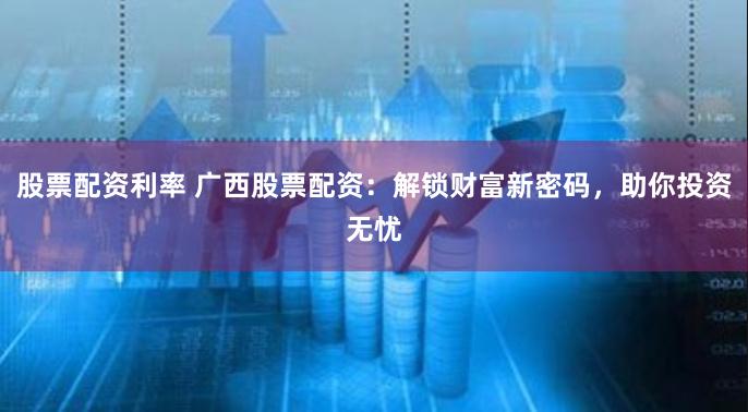 股票配资利率 广西股票配资：解锁财富新密码，助你投资无忧