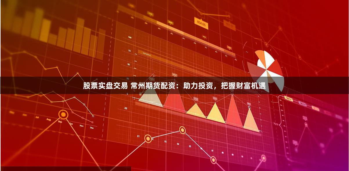 股票实盘交易 常州期货配资：助力投资，把握财富机遇