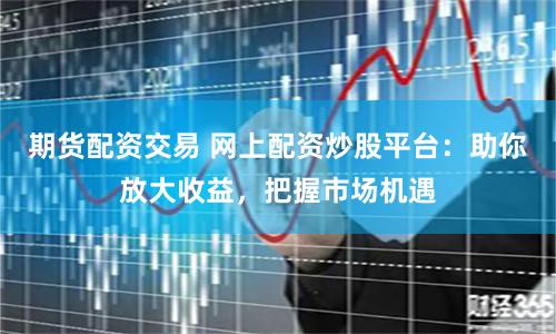 期货配资交易 网上配资炒股平台：助你放大收益，把握市场机遇