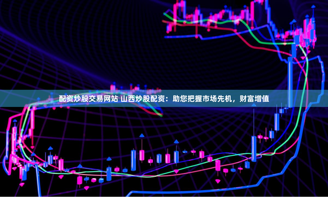 配资炒股交易网站 山西炒股配资：助您把握市场先机，财富增值
