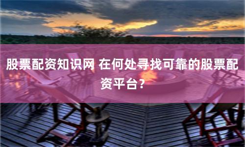 股票配资知识网 在何处寻找可靠的股票配资平台？