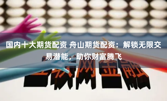 国内十大期货配资 舟山期货配资：解锁无限交易潜能，助你财富腾飞