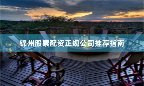 锦州股票配资正规公司推荐指南
